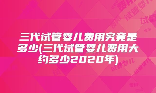 三代试管婴儿费用究竟是多少(三代试管婴儿费用大约多少2020年)
