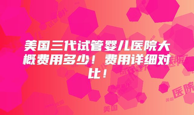 美国三代试管婴儿医院大概费用多少!费用详细对比!