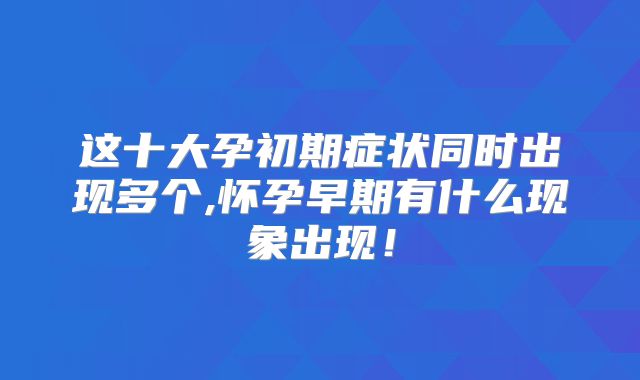 这十大孕初期症状同时出现多个,怀孕早期有什么现象出现！