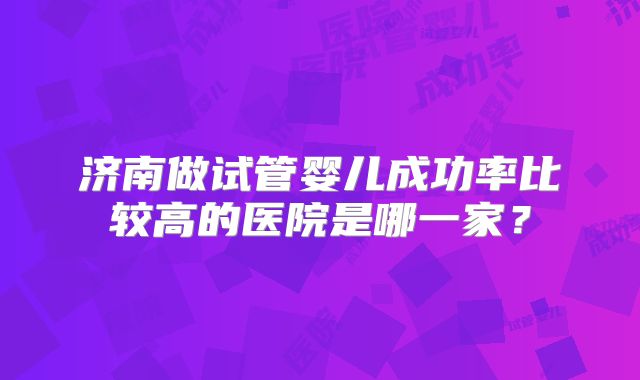 济南做试管婴儿成功率比较高的医院是哪一家？