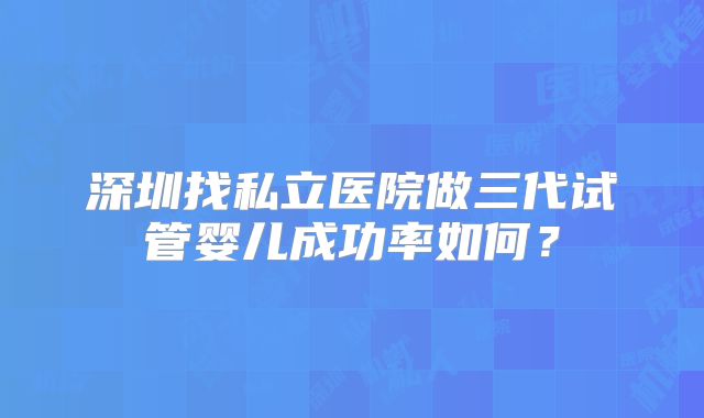 深圳找私立医院做三代试管婴儿成功率如何？