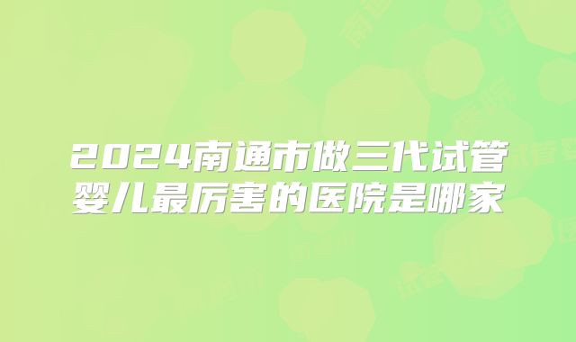 2024南通市做三代试管婴儿最厉害的医院是哪家