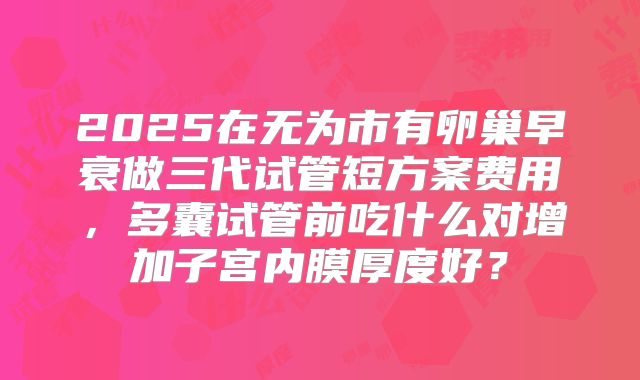 2025在无为市有卵巢早衰做三代试管短方案费用，多囊试管前吃什么对增加子宫内膜厚度好？