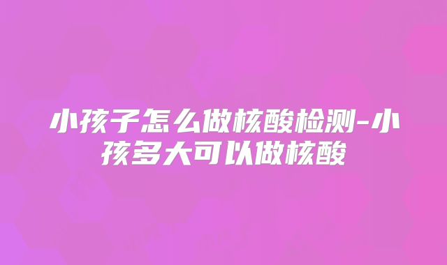 小孩子怎么做核酸检测-小孩多大可以做核酸