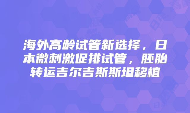 海外高龄试管新选择，日本微刺激促排试管，胚胎转运吉尔吉斯斯坦移植