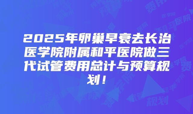 2025年卵巢早衰去长治医学院附属和平医院做三代试管费用总计与预算规划！
