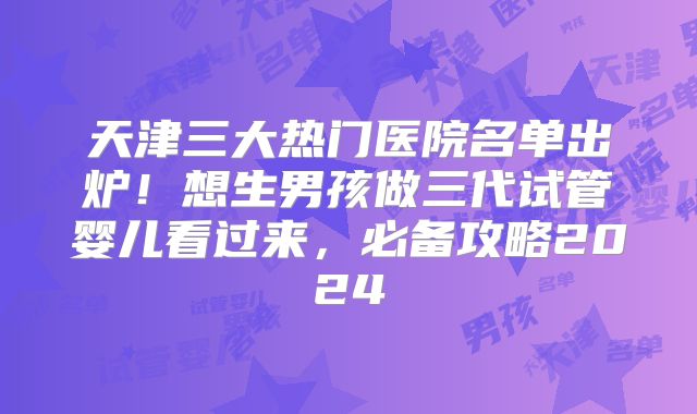 天津三大热门医院名单出炉！想生男孩做三代试管婴儿看过来，必备攻略2024