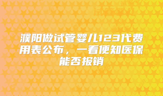 濮阳做试管婴儿123代费用表公布,一看便知医保能否报销