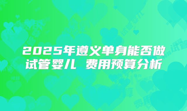 2025年遵义单身能否做试管婴儿 费用预算分析