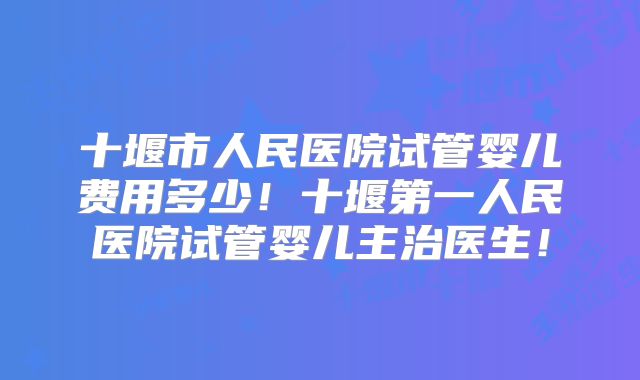 十堰市人民医院试管婴儿费用多少！十堰第一人民医院试管婴儿主治医生！