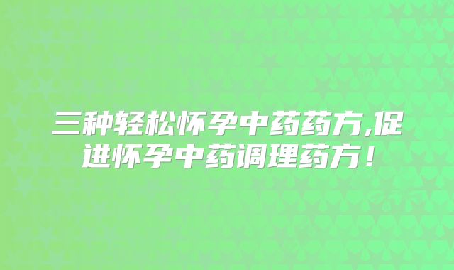 三种轻松怀孕中药药方,促进怀孕中药调理药方！
