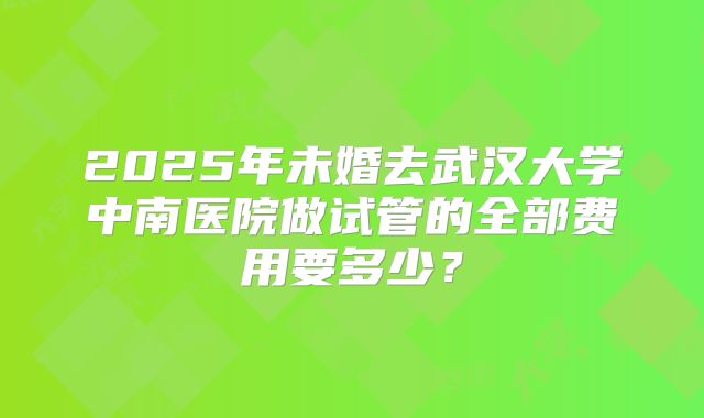 2025年未婚去武汉大学中南医院做试管的全部费用要多少？