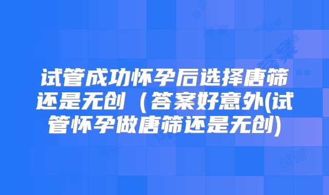 试管成功怀孕后选择唐筛还是无创（答案好意外(试管怀孕做唐筛还是无创)
