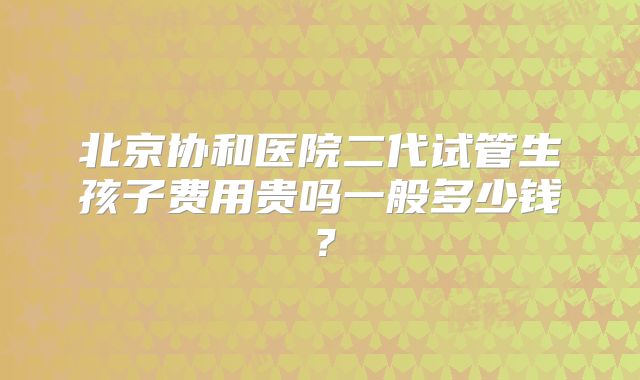 北京协和医院二代试管生孩子费用贵吗一般多少钱？