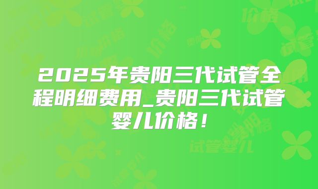 2025年贵阳三代试管全程明细费用_贵阳三代试管婴儿价格！