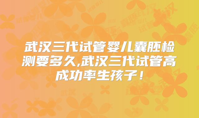 武汉三代试管婴儿囊胚检测要多久,武汉三代试管高成功率生孩子！