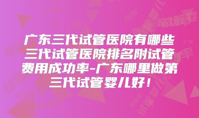 广东三代试管医院有哪些三代试管医院排名附试管费用成功率-广东哪里做第三代试管婴儿好！