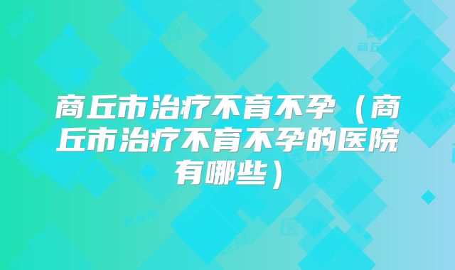 商丘市治疗不育不孕(商丘市治疗不育不孕的医院有哪些)