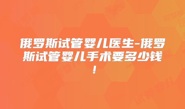 俄罗斯试管婴儿医生-俄罗斯试管婴儿手术要多少钱！
