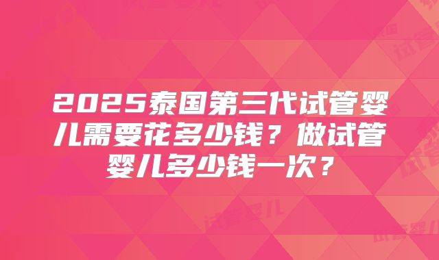 2025泰国第三代试管婴儿需要花多少钱？做试管婴儿多少钱一次？