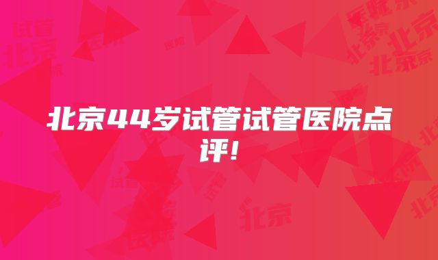 北京44岁试管试管医院点评!