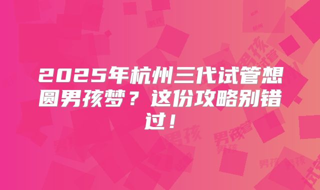 2025年杭州三代试管想圆男孩梦？这份攻略别错过！
