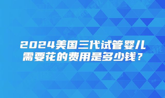 2024美国三代试管婴儿需要花的费用是多少钱？