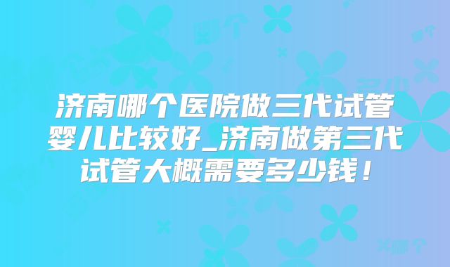 济南哪个医院做三代试管婴儿比较好_济南做第三代试管大概需要多少钱！
