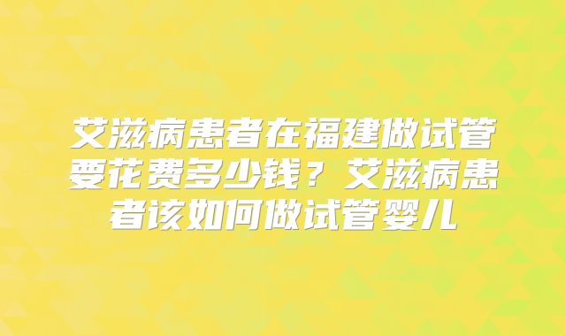 艾滋病患者在福建做试管要花费多少钱？艾滋病患者该如何做试管婴儿