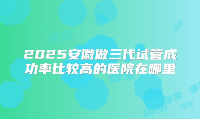 2025安徽做三代试管成功率比较高的医院在哪里