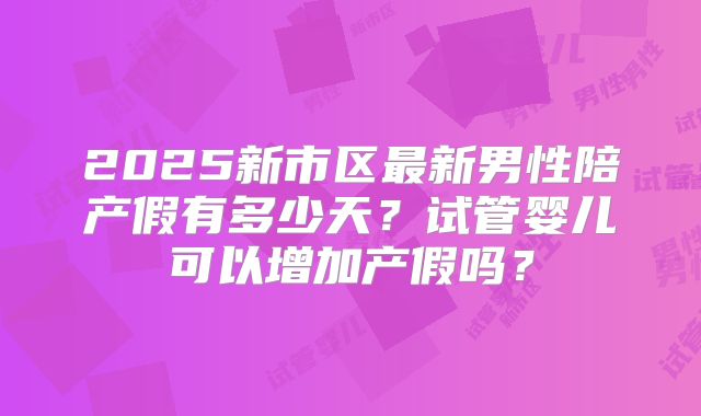 2025新市区最新男性陪产假有多少天？试管婴儿可以增加产假吗？