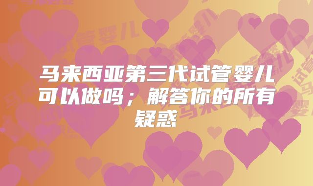 马来西亚第三代试管婴儿可以做吗；解答你的所有疑惑