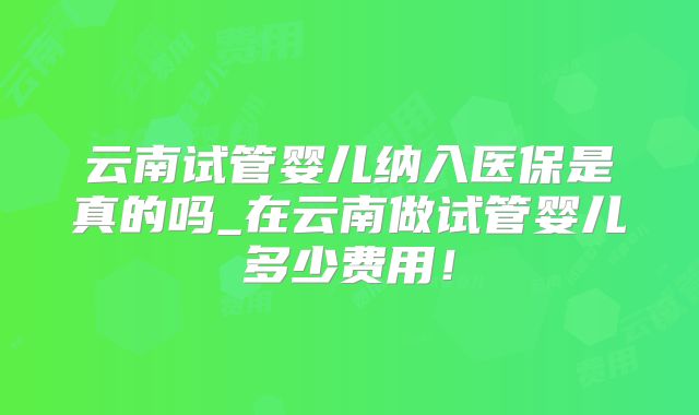 云南试管婴儿纳入医保是真的吗_在云南做试管婴儿多少费用!