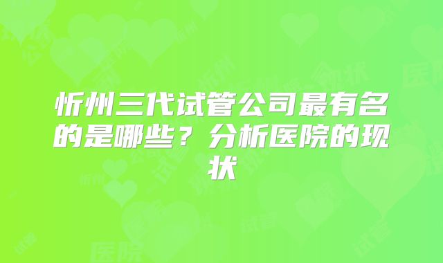 忻州三代试管公司最有名的是哪些？分析医院的现状