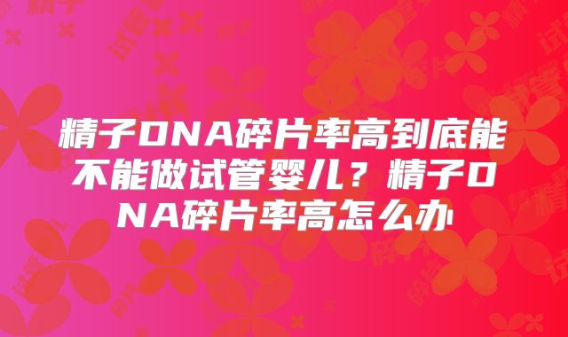 精子DNA碎片率高到底能不能做试管婴儿？精子DNA碎片率高怎么办