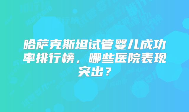 哈萨克斯坦试管婴儿成功率排行榜，哪些医院表现突出？