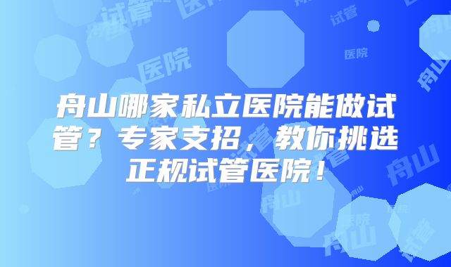 舟山哪家私立医院能做试管？专家支招，教你挑选正规试管医院！