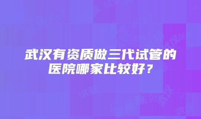 武汉有资质做三代试管的医院哪家比较好?