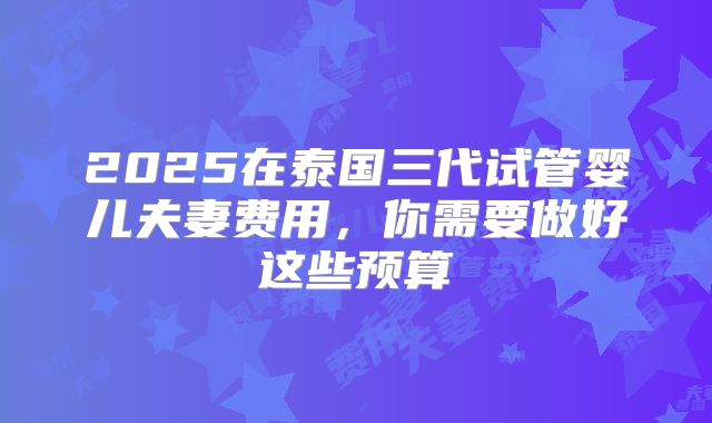 2025在泰国三代试管婴儿夫妻费用,你需要做好这些预算