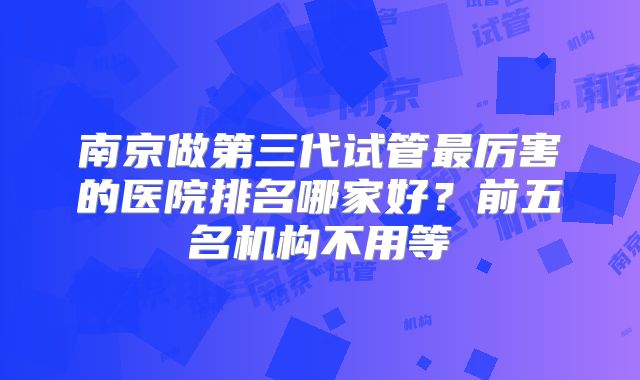 南京做第三代试管最厉害的医院排名哪家好？前五名机构不用等