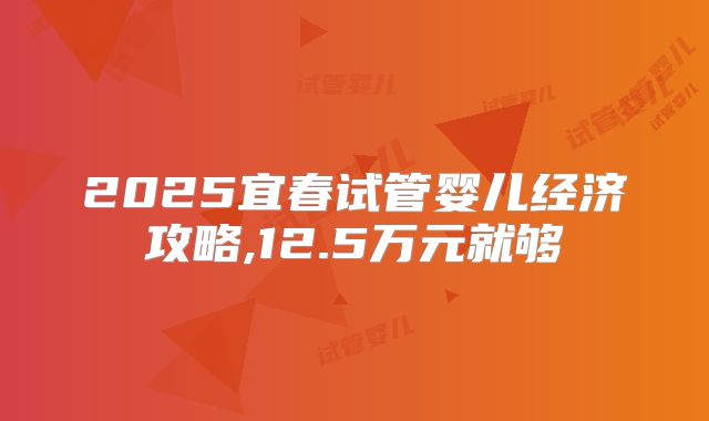 2025宜春试管婴儿经济攻略,12.5万元就够
