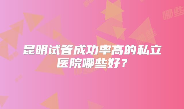昆明试管成功率高的私立医院哪些好？