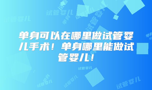 单身可以在哪里做试管婴儿手术！单身哪里能做试管婴儿！