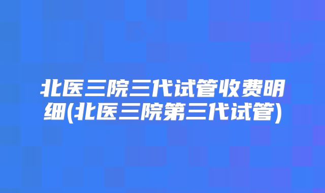 北医三院三代试管收费明细(北医三院第三代试管)