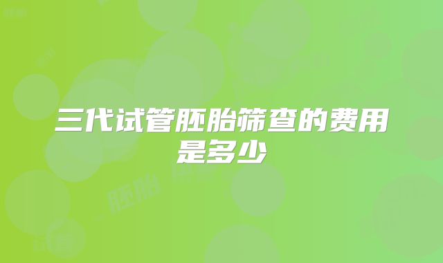 三代试管胚胎筛查的费用是多少