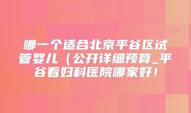 哪一个适合北京平谷区试管婴儿（公开详细预算_平谷看妇科医院哪家好！