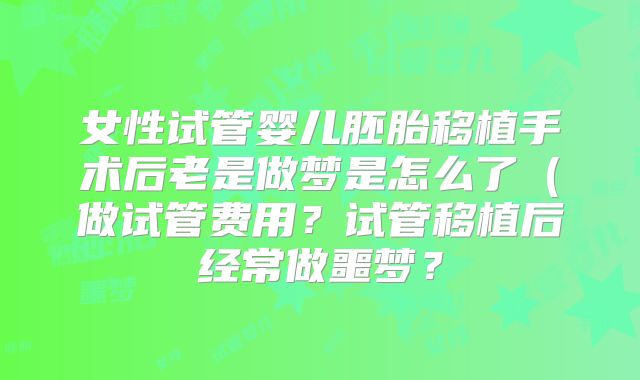 女性试管婴儿胚胎移植手术后老是做梦是怎么了（做试管费用？试管移植后经常做噩梦？
