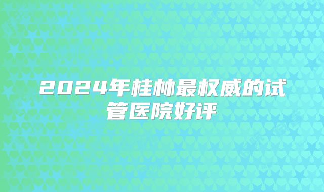 2024年桂林最权威的试管医院好评