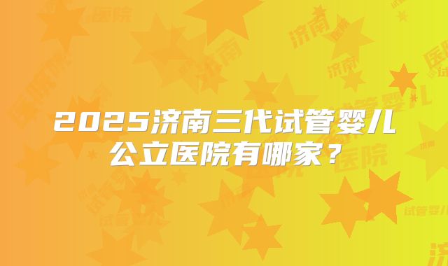 2025济南三代试管婴儿公立医院有哪家？