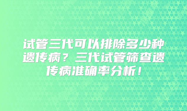 试管三代可以排除多少种遗传病?三代试管筛查遗传病准确率分析!